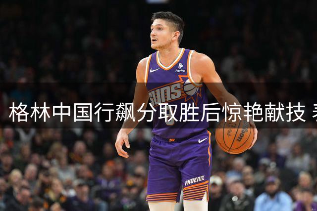 格林中国行飙分取胜后惊艳献技 表演胯下暴扣获全场喝彩