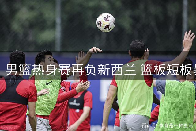 男篮热身赛再负新西兰 篮板短板暴露无遗