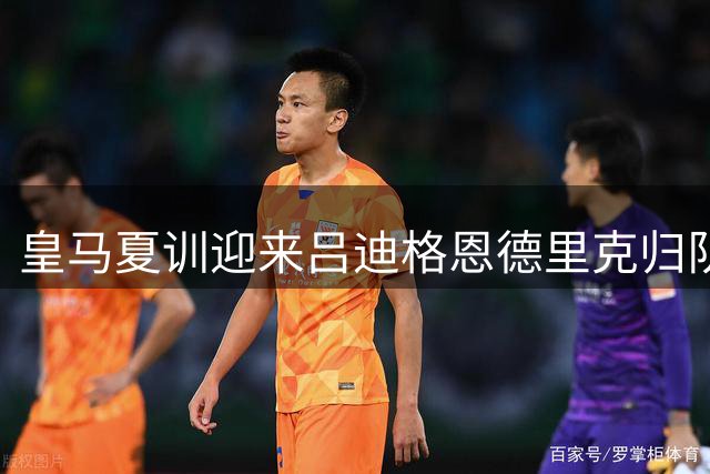皇马夏训迎来吕迪格恩德里克归队 穆帅钦点中轴核心
