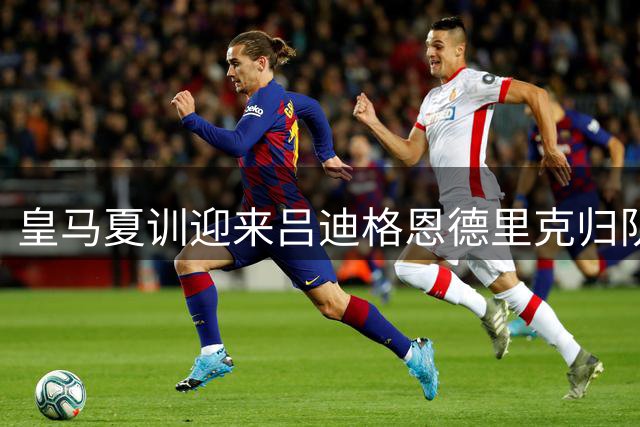 皇马夏训迎来吕迪格恩德里克归队 穆帅钦点中轴核心