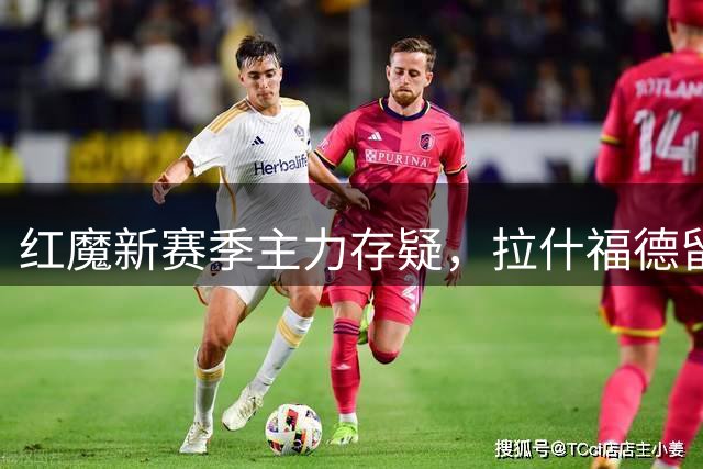 红魔新赛季主力存疑，拉什福德留队前景扑朔迷离