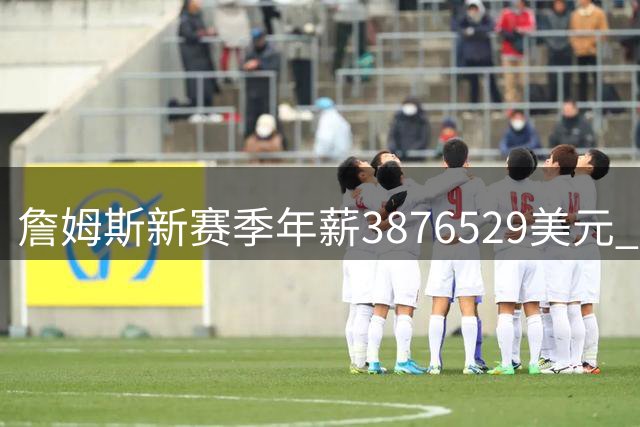 詹姆斯新赛季年薪3876529美元 与小乔丹康利等并列联盟第293高
