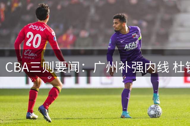 CBA三则要闻：广州补强内线 杜锋执教裁判班 许钟豪转型助教